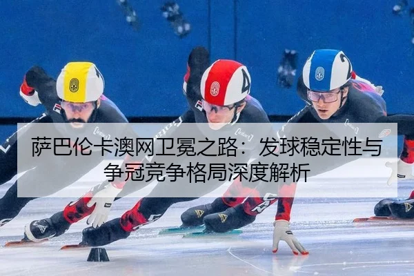 萨巴伦卡澳网卫冕之路：发球稳定性与争冠竞争格局深度解析