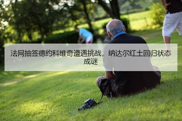 法网抽签德约科维奇遭遇挑战，纳达尔红土回归状态成谜